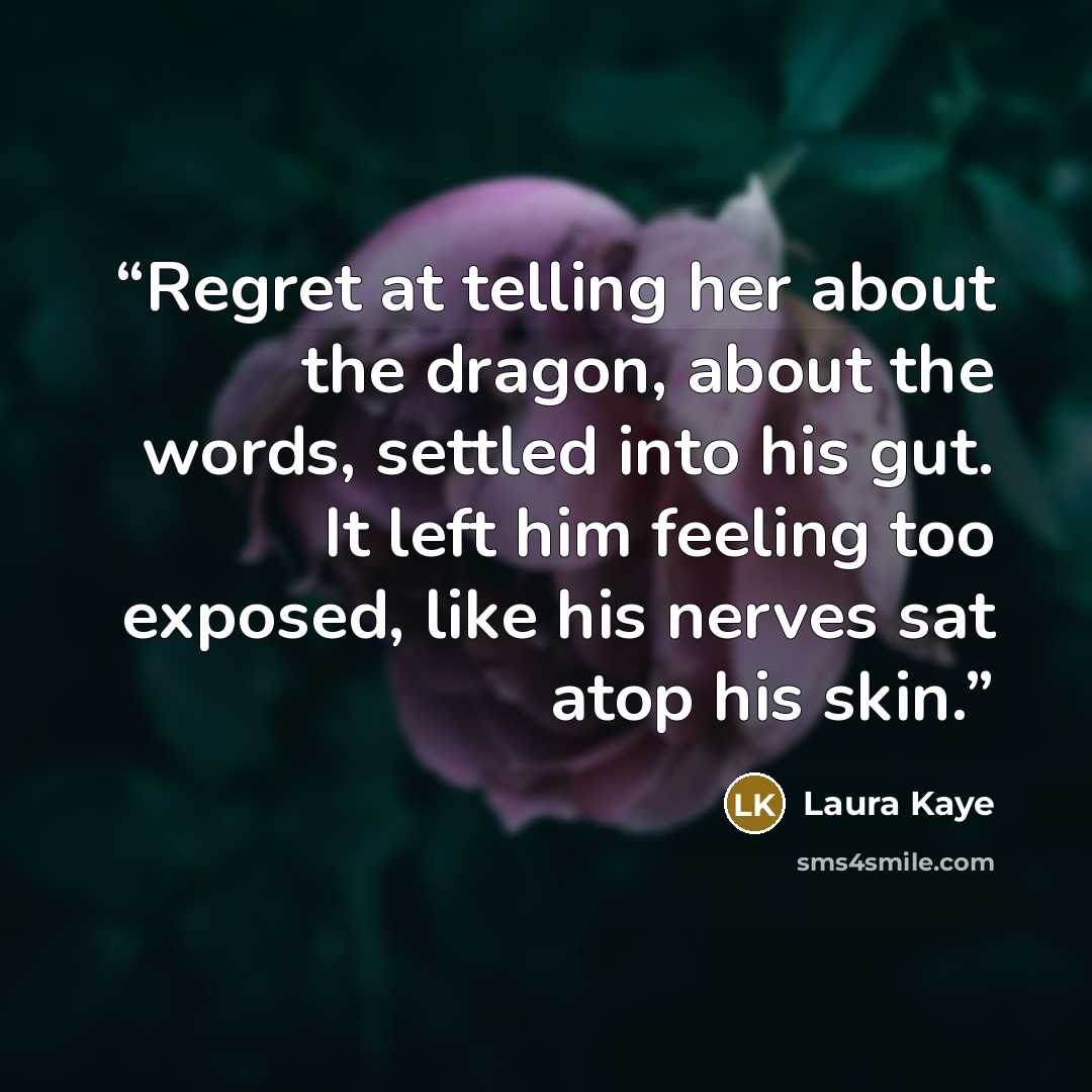 “Regret at telling her about the dragon, about the words, settled into his gut. It left him feeling too exposed, like his nerves sat atop his skin.” quote by Laura Kaye
