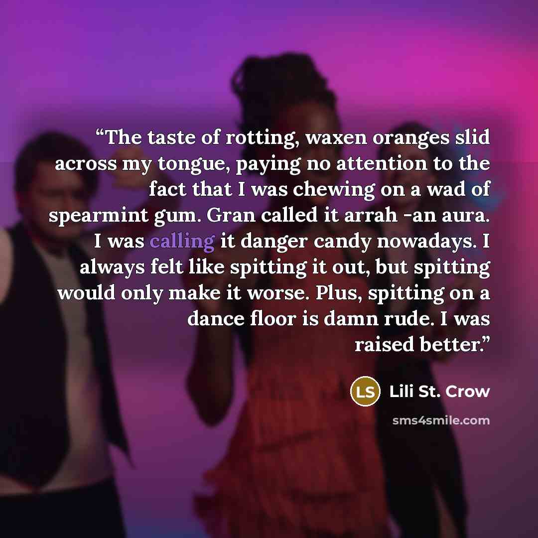 “The taste of rotting, waxen oranges slid across my tongue, paying no attention to the fact that I was chewing on a wad of spearmint gum. Gran called it arrah -an aura. I was calling it danger candy nowadays. I always felt like spitting it out, but spitting would only make it worse. Plus, spitting…” quote by Lili St. Crow