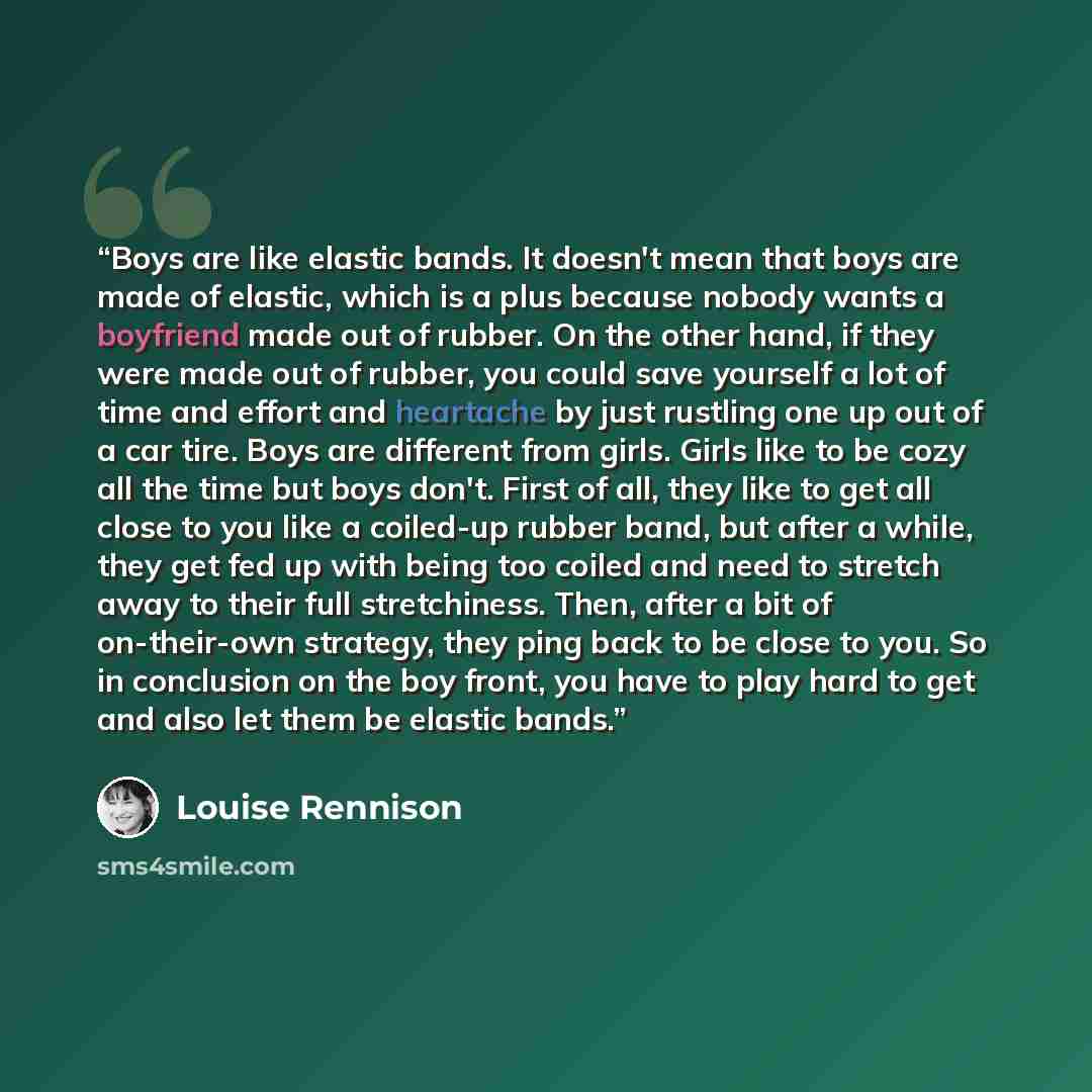 “Boys are like elastic bands. It doesn't mean that boys are made of elastic, which is a plus because nobody wants a boyfriend made out of rubber. On the other hand, if they were made out of rubber, you could save yourself a lot of time and effort and heartache by just rustling one up out of a car…” quote by Louise Rennison