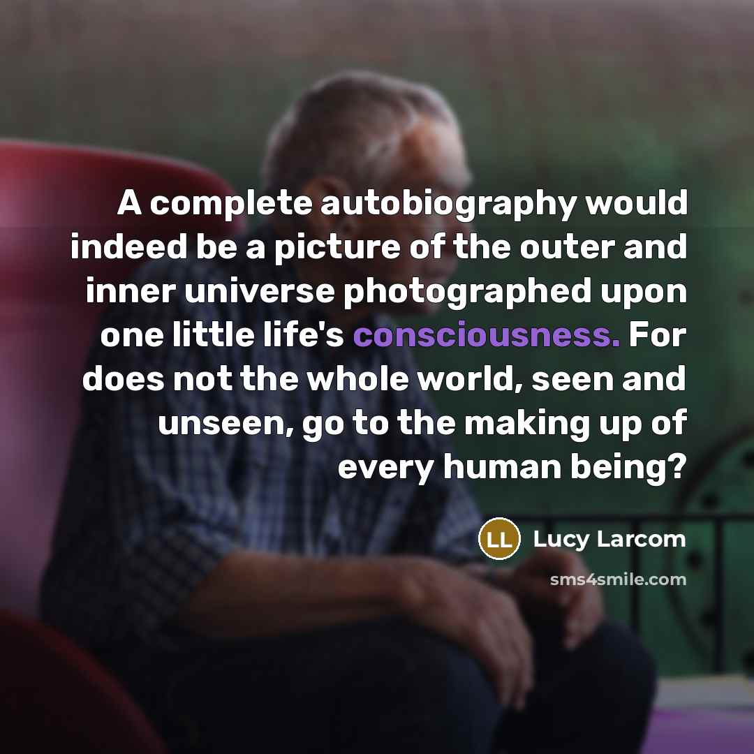 “A complete autobiography would indeed be a picture of the outer and inner universe photographed upon one little life's consciousness. For does not the whole world, seen and unseen, go to the making up of every human being?” quote by Lucy Larcom