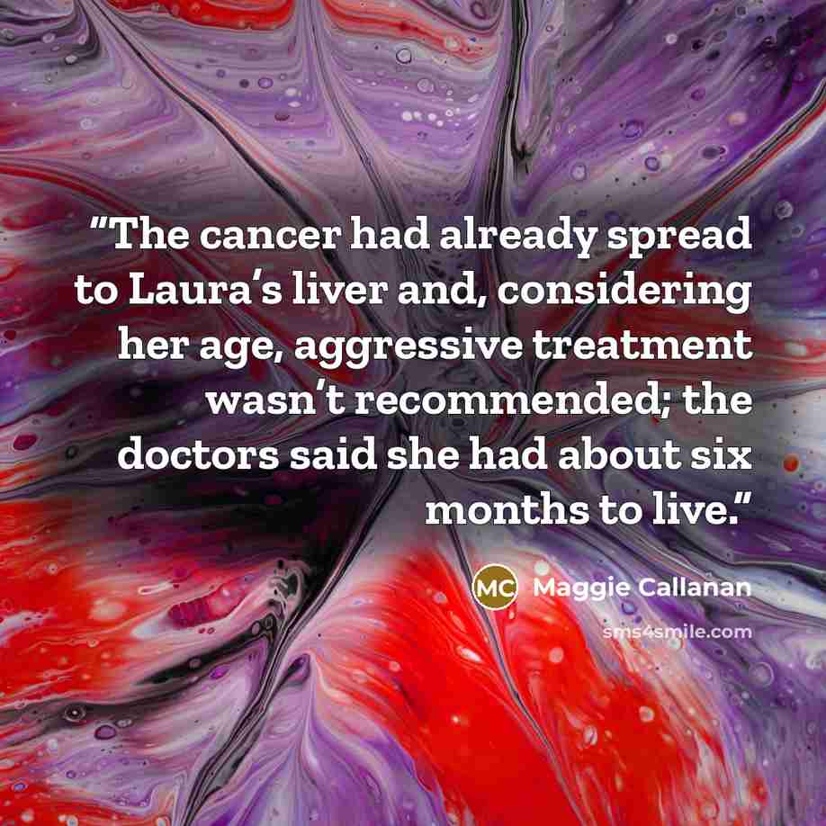 “The cancer had already spread to Laura’s liver and, considering her age, aggressive treatment wasn’t recommended; the doctors said she had about six months to live.” quote by Maggie Callanan