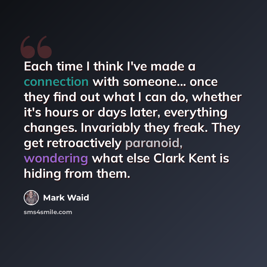 “Each time I think I've made a connection with someone... once they find out what I can do, whether it's hours or days later, everything changes. Invariably they freak. They get retroactively paranoid, wondering what else Clark Kent is hiding from them.” quote by Mark Waid