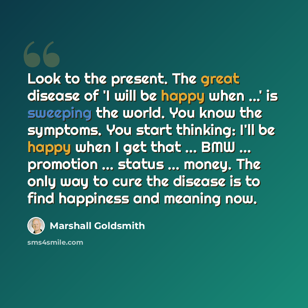 “Look to the present. The great disease of 'I will be happy when ...' is sweeping the world. You know the symptoms. You start thinking: I'll be happy when I get that ... BMW ... promotion ... status ... money. The only way to cure the disease is to find happiness and meaning now.” quote by Marshall Goldsmith