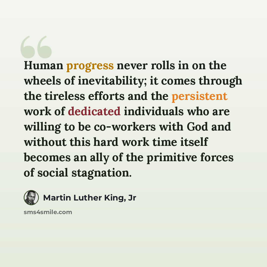 “Human progress never rolls in on the wheels of inevitability; it comes through the tireless efforts and the persistent work of dedicated individuals who are willing to be co-workers with God and without this hard work time itself becomes an ally of the primitive forces of social stagnation.” quote by Martin Luther King, Jr