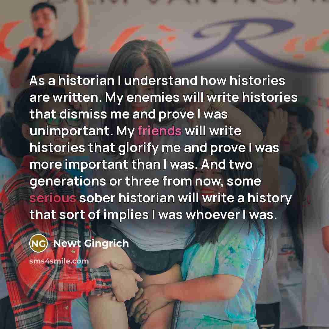 “As a historian I understand how histories are written. My enemies will write histories that dismiss me and prove I was unimportant. My friends will write histories that glorify me and prove I was more important than I was. And two generations or three from now, some serious sober historian will…” quote by Newt Gingrich