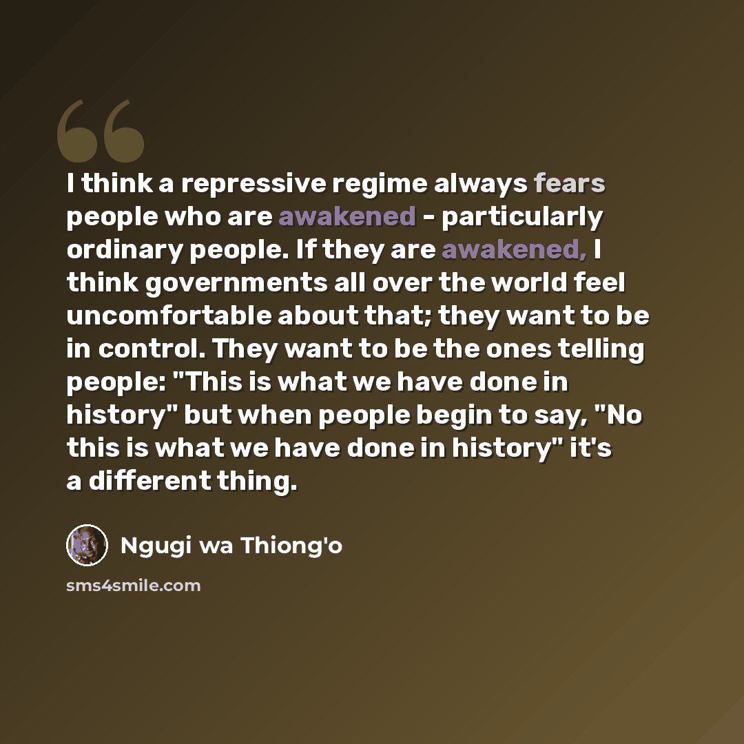“I think a repressive regime always fears people who are awakened - particularly ordinary people. If they are awakened, I think governments all over the world feel uncomfortable about that; they want to be in control. They want to be the ones telling people: "This is what we have done in history"…” quote by Ngugi wa Thiong'o