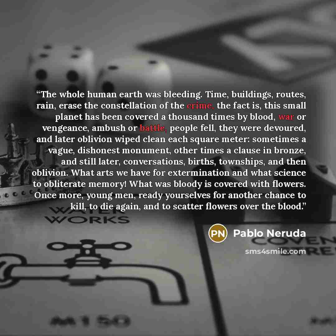 “The whole human earth was bleeding. Time, buildings, routes, rain, erase the constellation of the crime, the fact is, this small planet has been covered a thousand times by blood, war or vengeance, ambush or battle, people fell, they were devoured, and later oblivion wiped clean each square meter…” quote by Pablo Neruda