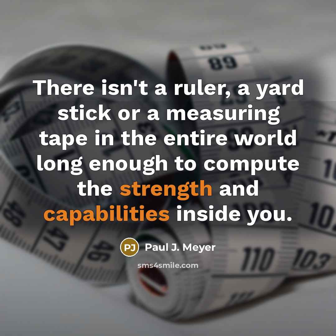 “There isn't a ruler, a yard stick or a measuring tape in the entire world long enough to compute the strength and capabilities inside you.” quote by Paul J. Meyer