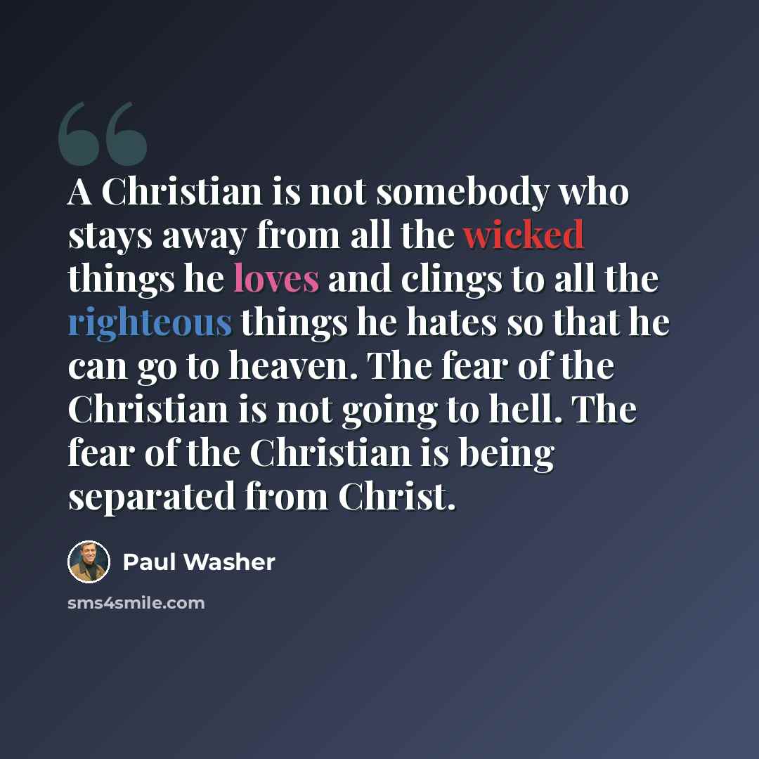 “A Christian is not somebody who stays away from all the wicked things he loves and clings to all the righteous things he hates so that he can go to heaven. The fear of the Christian is not going to hell. The fear of the Christian is being separated from Christ.” quote by Paul Washer