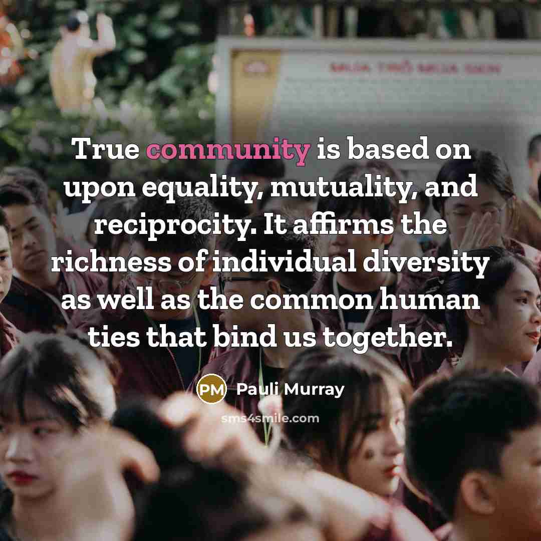 “True community is based on upon equality, mutuality, and reciprocity. It affirms the richness of individual diversity as well as the common human ties that bind us together.” quote by Pauli Murray