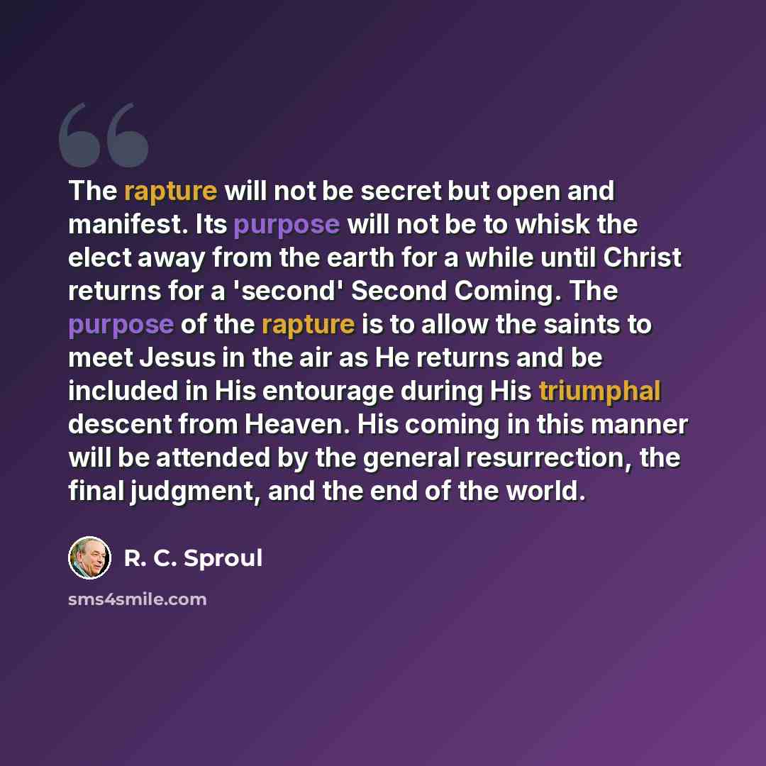 “The rapture will not be secret but open and manifest. Its purpose will not be to whisk the elect away from the earth for a while until Christ returns for a 'second' Second Coming. The purpose of the rapture is to allow the saints to meet Jesus in the air as He returns and be included in His…” quote by R. C. Sproul