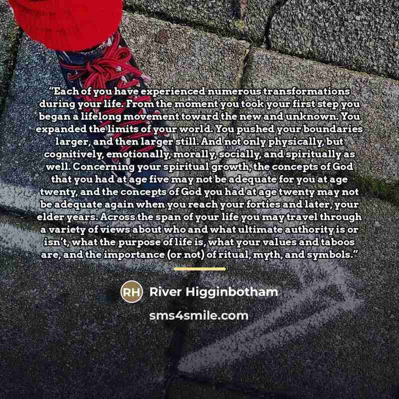 “Each of you have experienced numerous transformations during your life. From the moment you took your first step you began a lifelong movement toward the new and unknown. You expanded the limits of your world. You pushed your boundaries larger, and then larger still. And not only physically, but…” quote by River Higginbotham