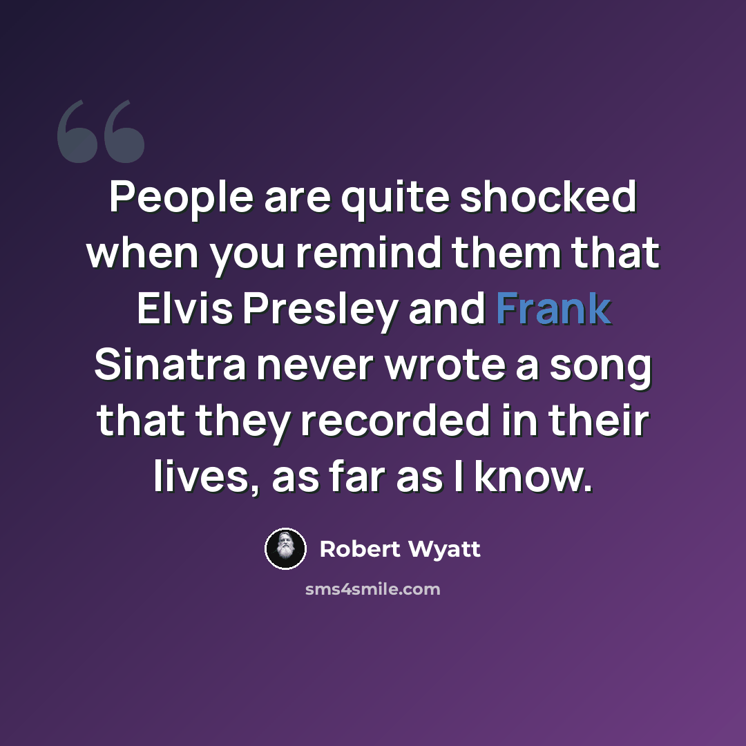 “People are quite shocked when you remind them that Elvis Presley and Frank Sinatra never wrote a song that they recorded in their lives, as far as I know.” quote by Robert Wyatt