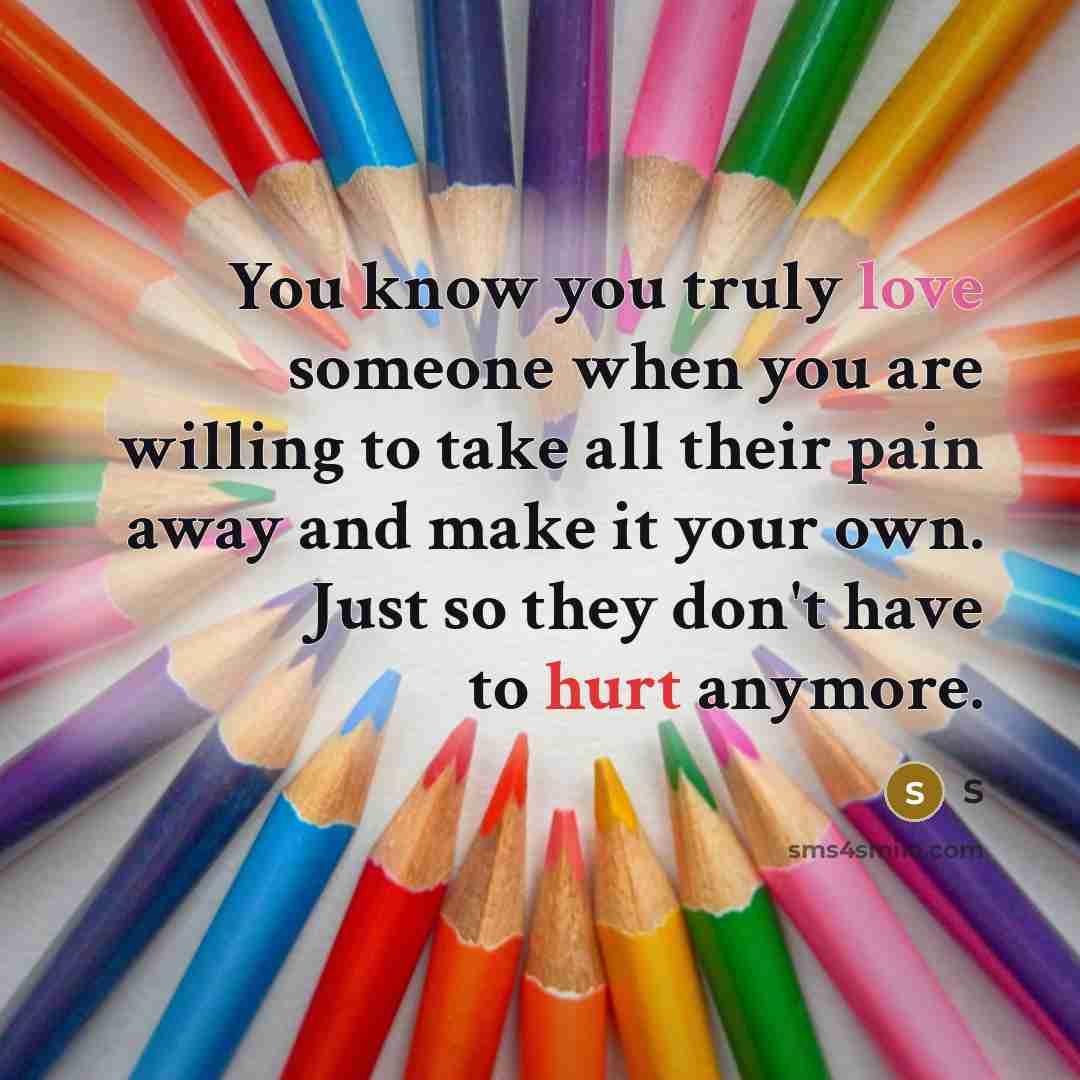 “You know you truly love someone when you are willing to take all their pain away and make it your own. Just so they don't have to hurt anymore.” quote by S