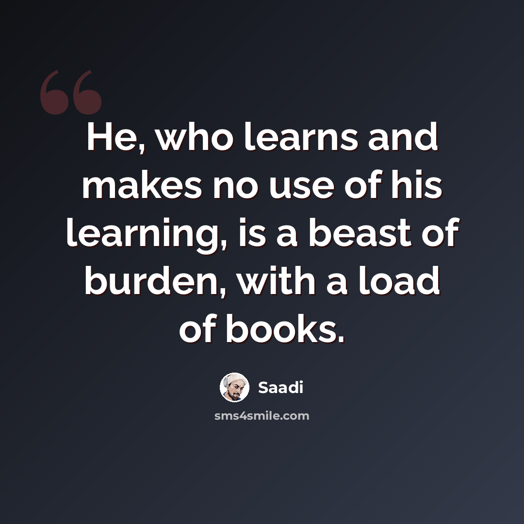 “He, who learns and makes no use of his learning, is a beast of burden, with a load of books.” quote by Saadi