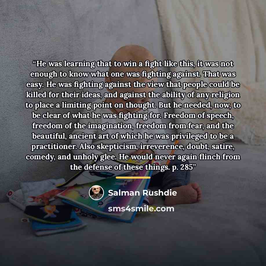 “He was learning that to win a fight like this, it was not enough to know what one was fighting against. That was easy. He was fighting against the view that people could be killed for their ideas, and against the ability of any religion to place a limiting point on thought. But he needed, now, to…” quote by Salman Rushdie