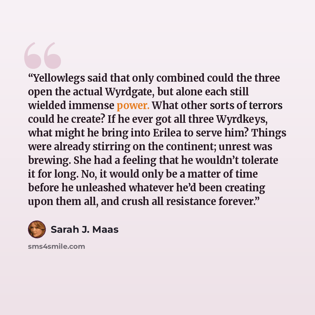 “Yellowlegs said that only combined could the three open the actual Wyrdgate, but alone each still wielded immense power. What other sorts of terrors could he create? If he ever got all three Wyrdkeys, what might he bring into Erilea to serve him? Things were already stirring on the continent…” quote by Sarah J. Maas
