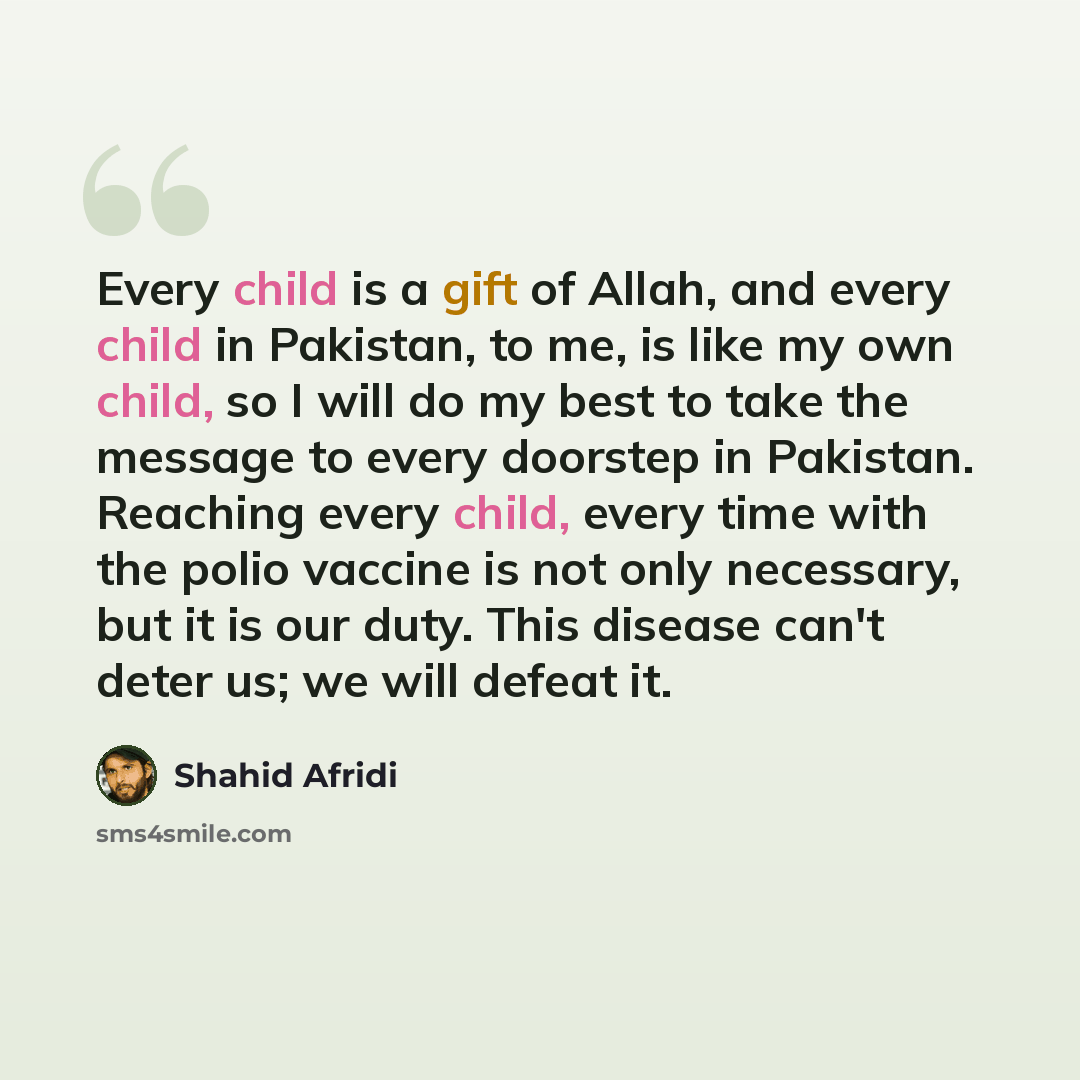 “Every child is a gift of Allah, and every child in Pakistan, to me, is like my own child, so I will do my best to take the message to every doorstep in Pakistan. Reaching every child, every time with the polio vaccine is not only necessary, but it is our duty. This disease can't deter us; we will…” quote by Shahid Afridi