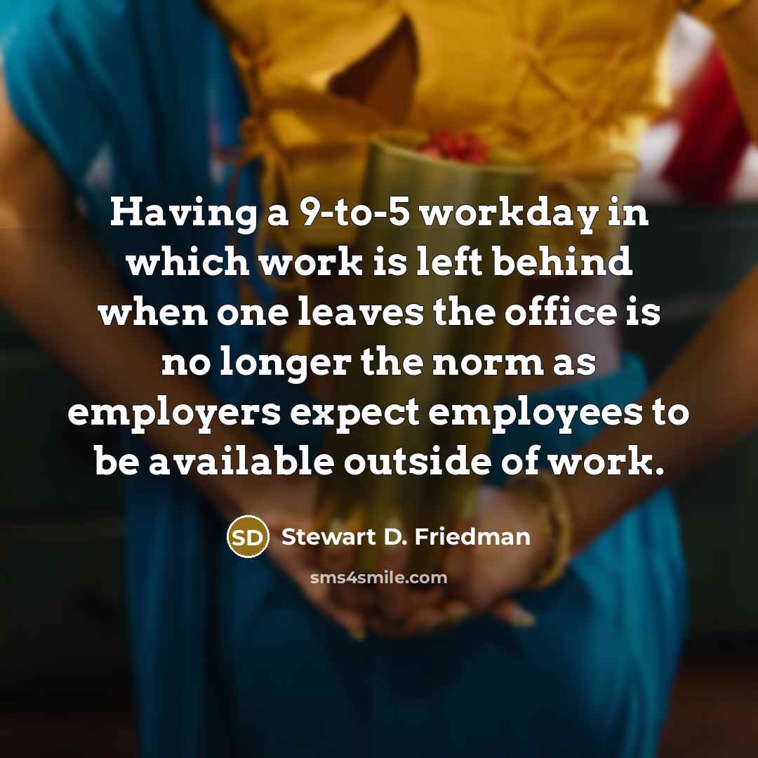 “Having a 9-to-5 workday in which work is left behind when one leaves the office is no longer the norm as employers expect employees to be available outside of work.” quote by Stewart D. Friedman