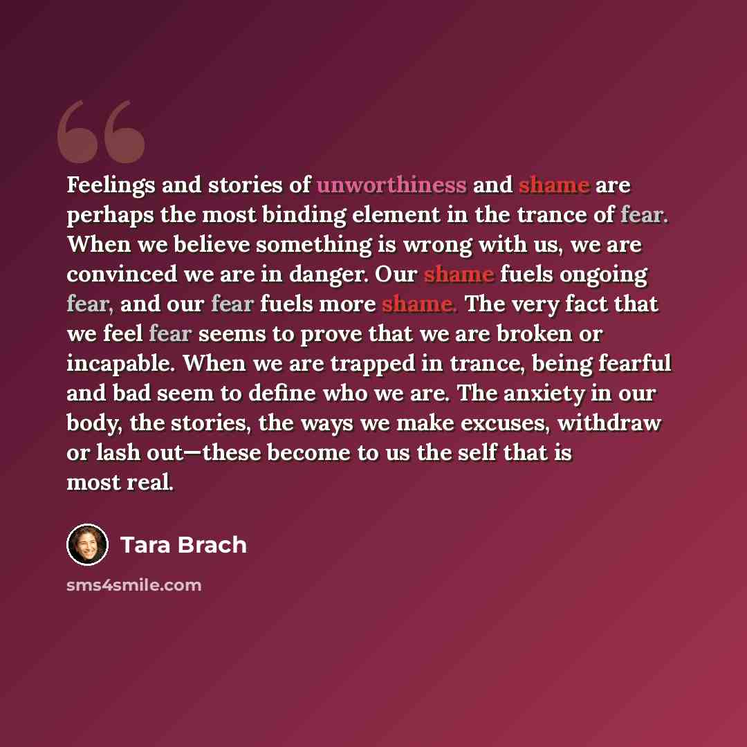 “Feelings and stories of unworthiness and shame are perhaps the most binding element in the trance of fear. When we believe something is wrong with us, we are convinced we are in danger. Our shame fuels ongoing fear, and our fear fuels more shame. The very fact that we feel fear seems to prove that…” quote by Tara Brach