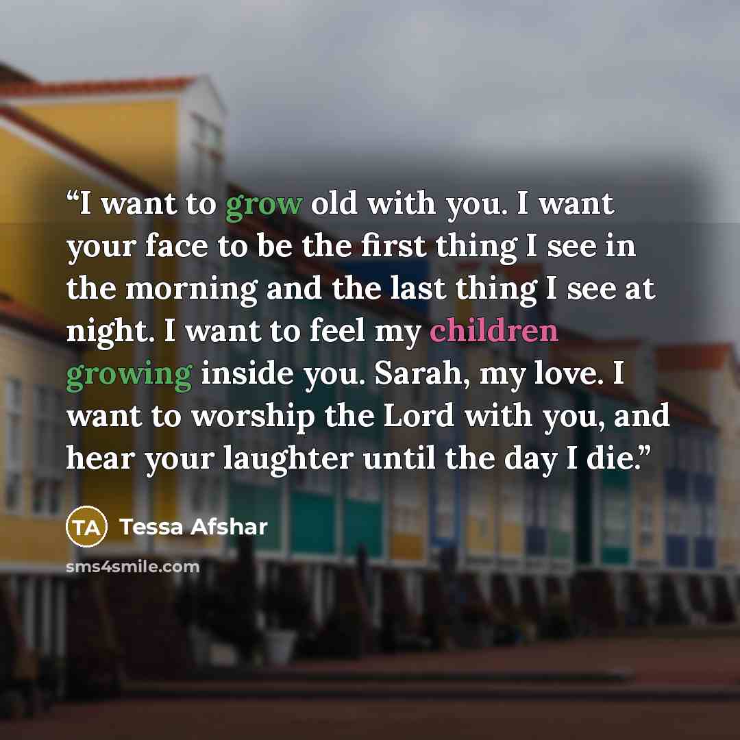 “I want to grow old with you. I want your face to be the first thing I see in the morning and the last thing I see at night. I want to feel my children growing inside you. Sarah, my love. I want to worship the Lord with you, and hear your laughter until the day I die.” quote by Tessa Afshar