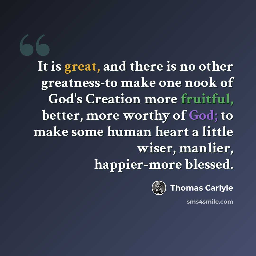“It is great, and there is no other greatness-to make one nook of God's Creation more fruitful, better, more worthy of God; to make some human heart a little wiser, manlier, happier-more blessed.” quote by Thomas Carlyle