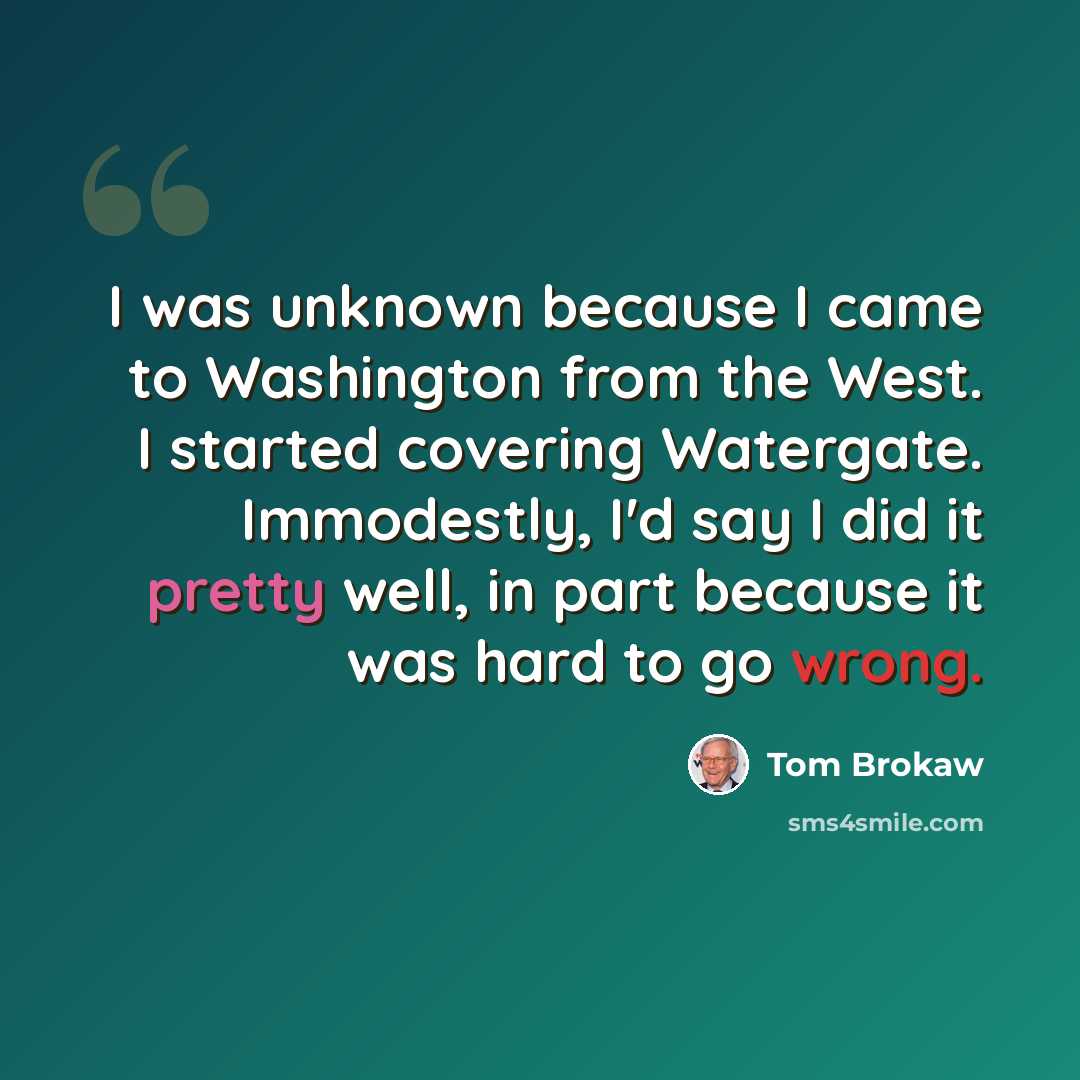 “I was unknown because I came to Washington from the West. I started covering Watergate. Immodestly, I'd say I did it pretty well, in part because it was hard to go wrong.” quote by Tom Brokaw