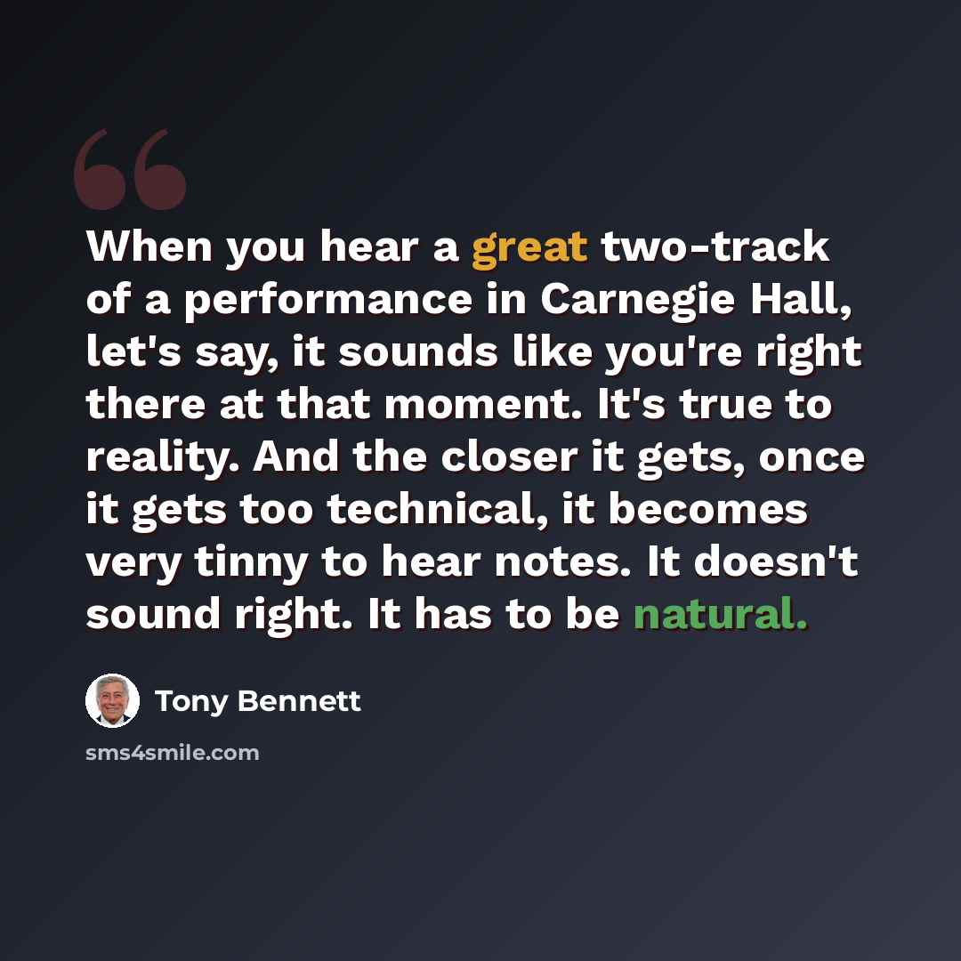 “When you hear a great two-track of a performance in Carnegie Hall, let's say, it sounds like you're right there at that moment. It's true to reality. And the closer it gets, once it gets too technical, it becomes very tinny to hear notes. It doesn't sound right. It has to be natural.” quote by Tony Bennett