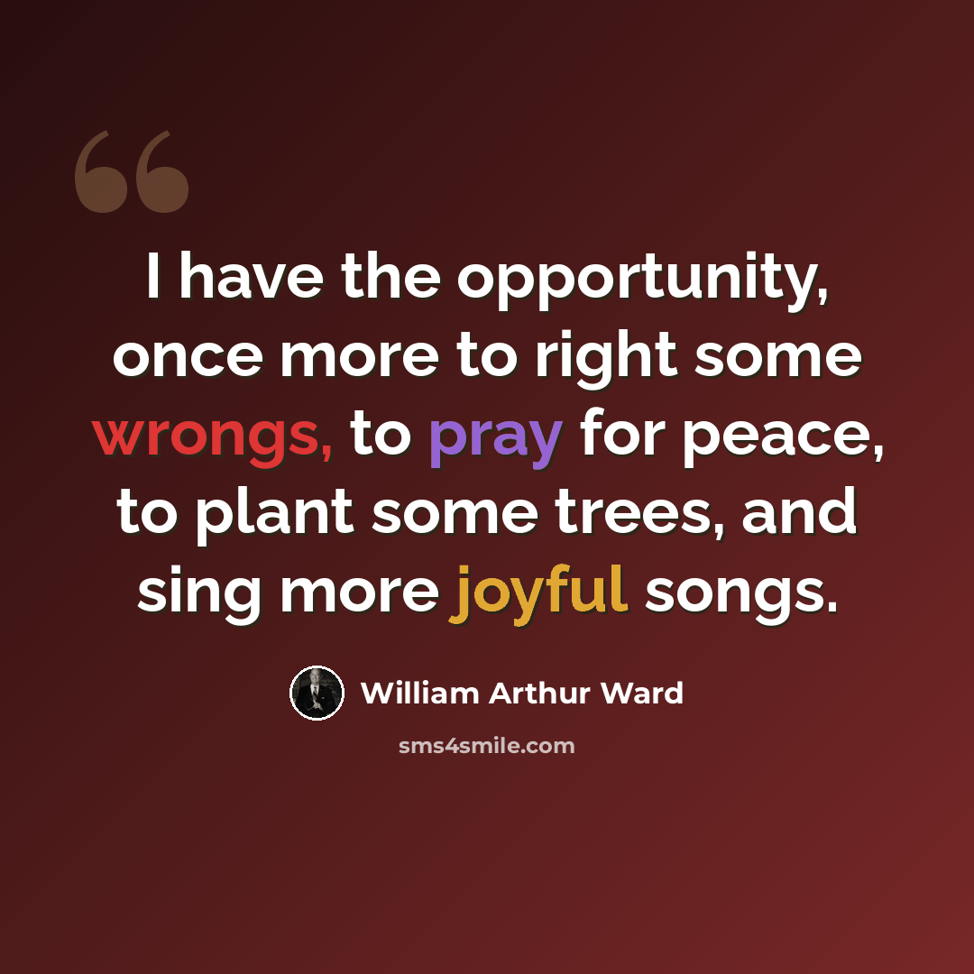 “I have the opportunity, once more to right some wrongs, to pray for peace, to plant some trees, and sing more joyful songs.” quote by William Arthur Ward