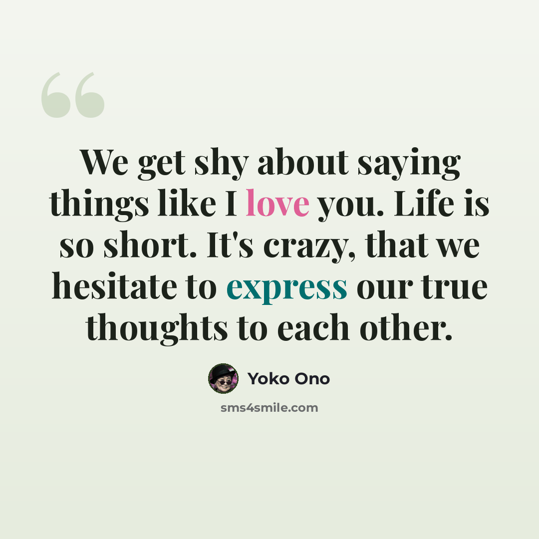 “We get shy about saying things like I love you. Life is so short. It's crazy, that we hesitate to express our true thoughts to each other.” quote by Yoko Ono