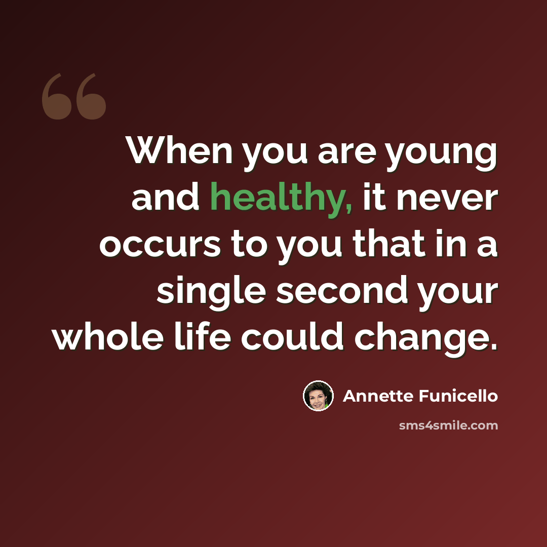 “When you are young and healthy, it never occurs to you that in a single second your whole life could change.” quote by Annette Funicello