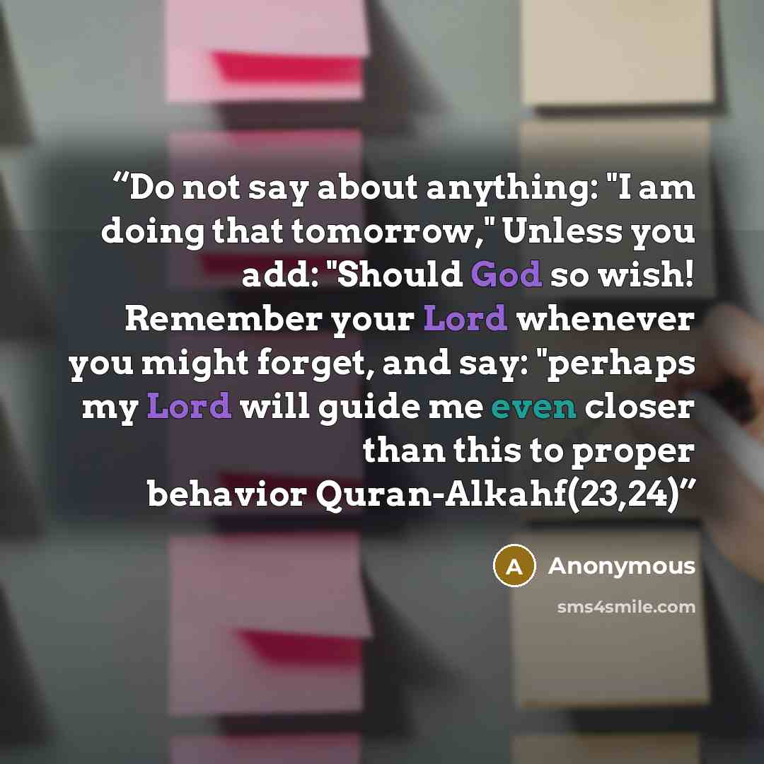 “Do not say about anything: "I am doing that tomorrow," Unless you add: "Should God so wish! Remember your Lord whenever you might forget, and say: "perhaps my Lord will guide me even closer than this to proper behavior Quran-Alkahf(23,24)” quote by Anonymous
