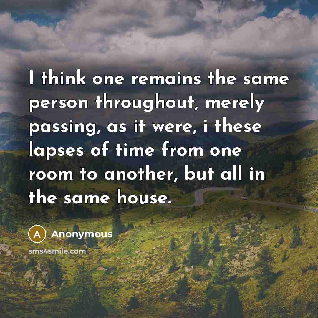 “I think one remains the same person throughout, merely passing, as it were, i these lapses of time from one room to another, but all in the same house.” quote by Anonymous