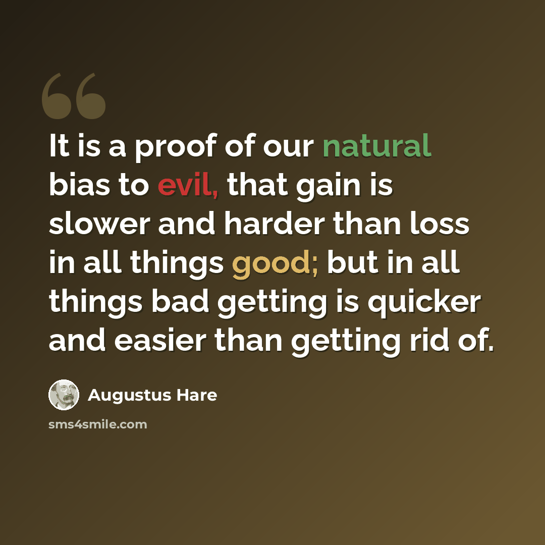 “It is a proof of our natural bias to evil, that gain is slower and harder than loss in all things good; but in all things bad getting is quicker and easier than getting rid of.” quote by Augustus Hare
