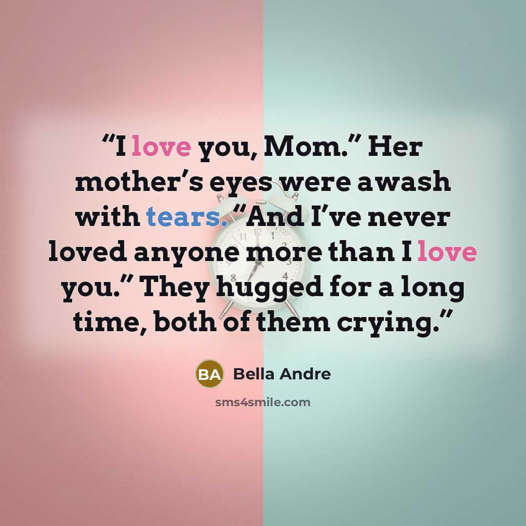 “I love you, Mom.” Her mother’s eyes were awash with tears. “And I’ve never loved anyone more than I love you.” They hugged for a long time, both of them crying.” quote by Bella Andre