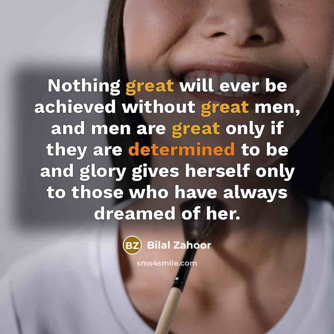 “Nothing great will ever be achieved without great men, and men are great only if they are determined to be and glory gives herself only to those who have always dreamed of her.” quote by Bilal Zahoor