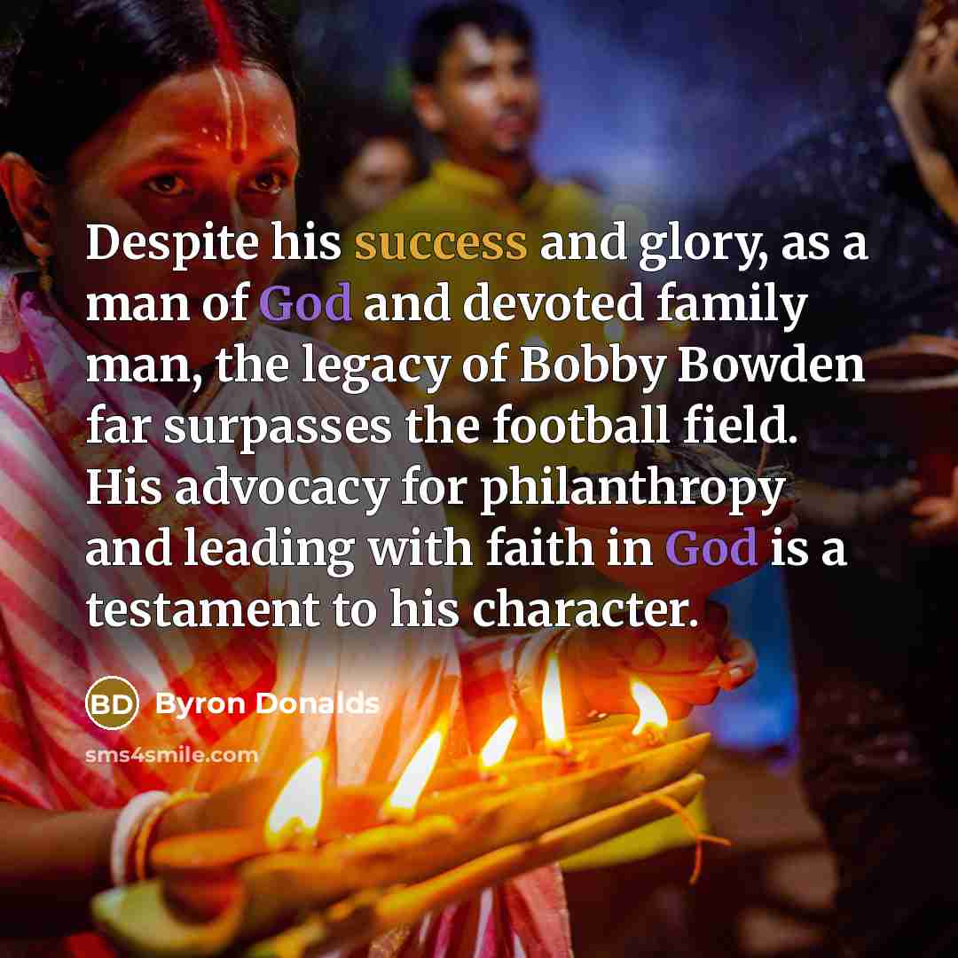 “Despite his success and glory, as a man of God and devoted family man, the legacy of Bobby Bowden far surpasses the football field. His advocacy for philanthropy and leading with faith in God is a testament to his character.” quote by Byron Donalds