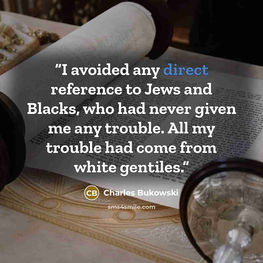 “I avoided any direct reference to Jews and Blacks, who had never given me any trouble. All my trouble had come from white gentiles.” quote by Charles Bukowski