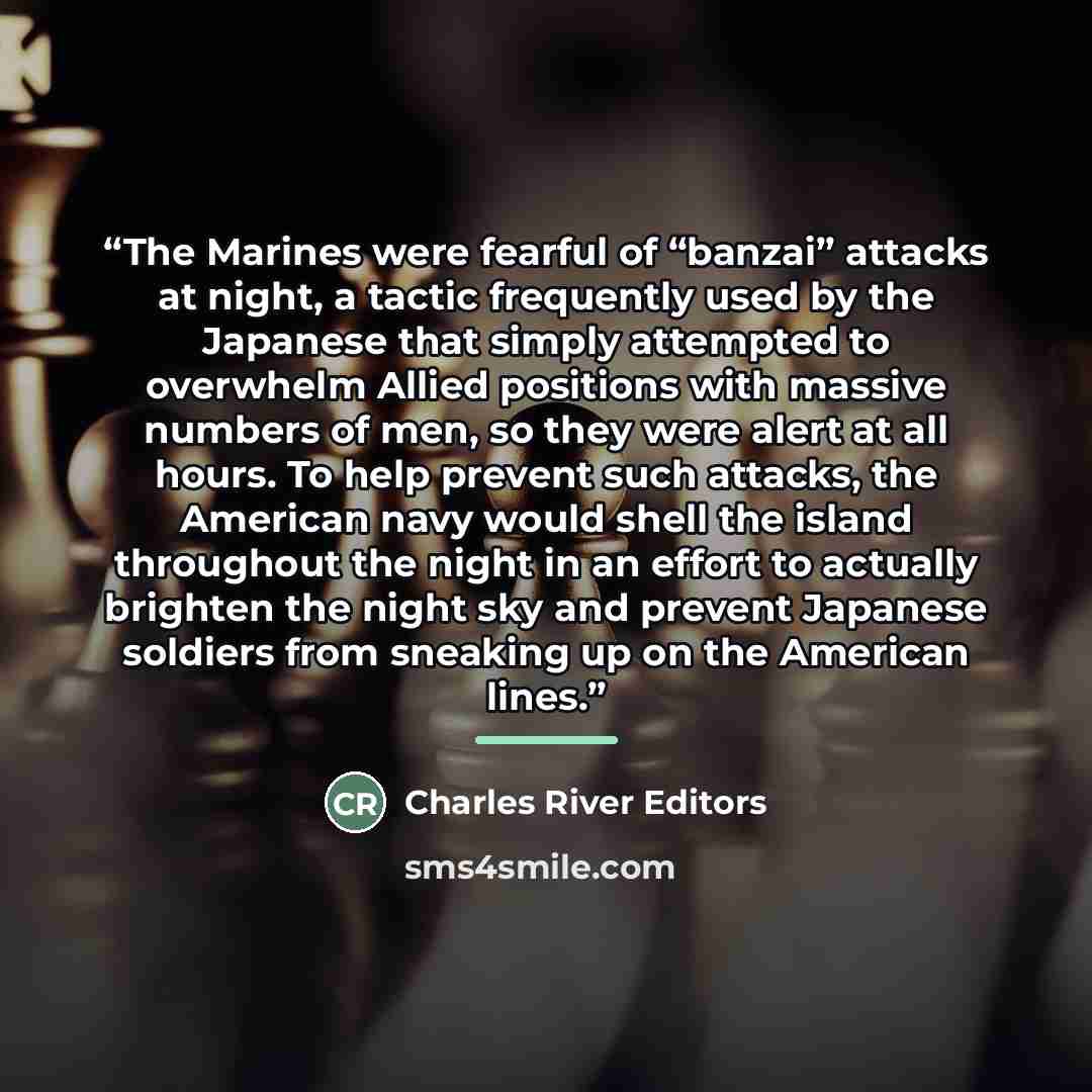 “The Marines were fearful of “banzai” attacks at night, a tactic frequently used by the Japanese that simply attempted to overwhelm Allied positions with massive numbers of men, so they were alert at all hours. To help prevent such attacks, the American navy would shell the island throughout the…” quote by Charles River Editors