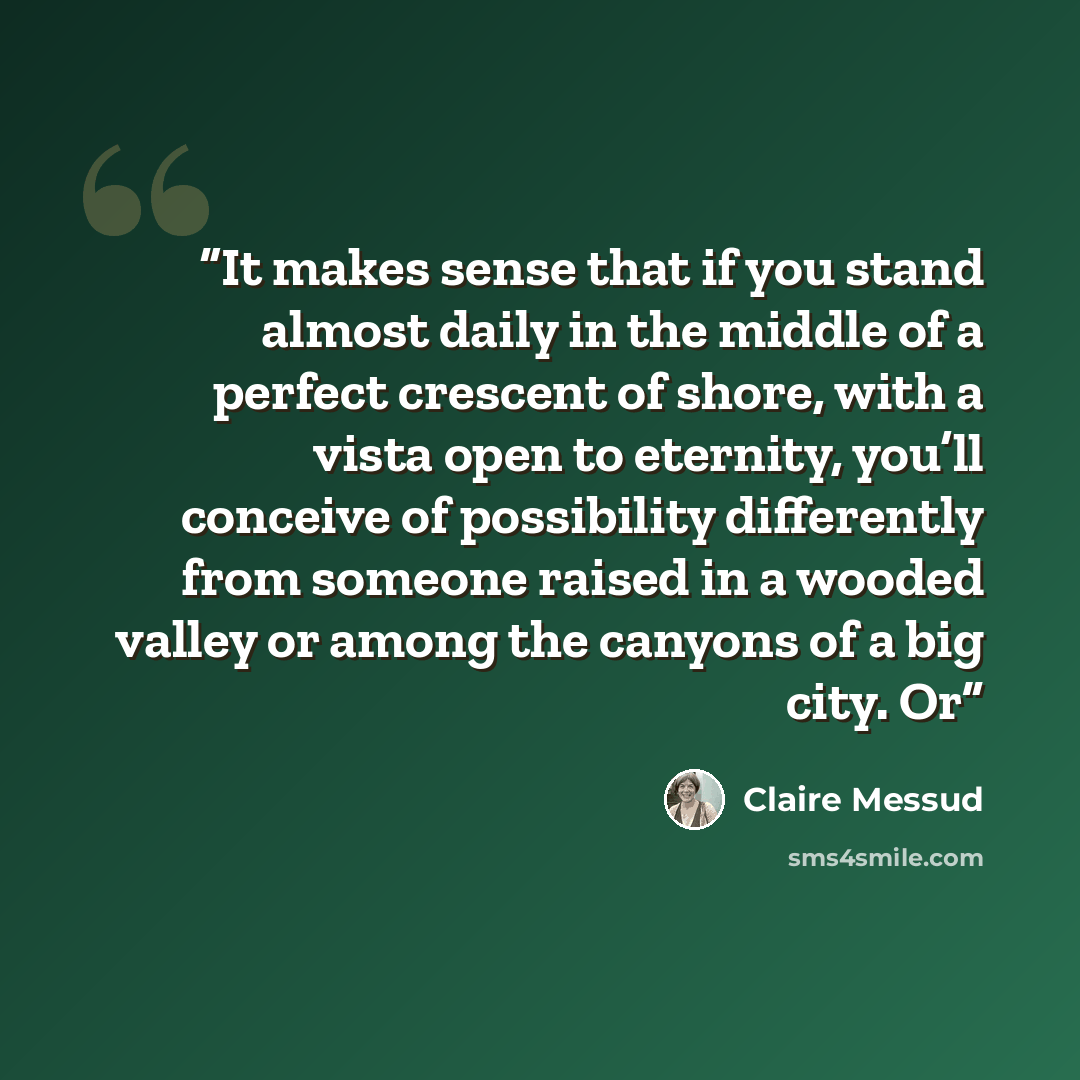 “It makes sense that if you stand almost daily in the middle of a perfect crescent of shore, with a vista open to eternity, you’ll conceive of possibility differently from someone raised in a wooded valley or among the canyons of a big city. Or” quote by Claire Messud