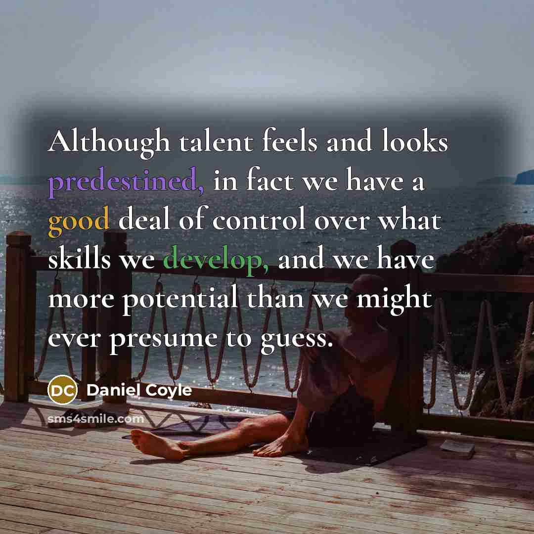 “Although talent feels and looks predestined, in fact we have a good deal of control over what skills we develop, and we have more potential than we might ever presume to guess.” quote by Daniel Coyle