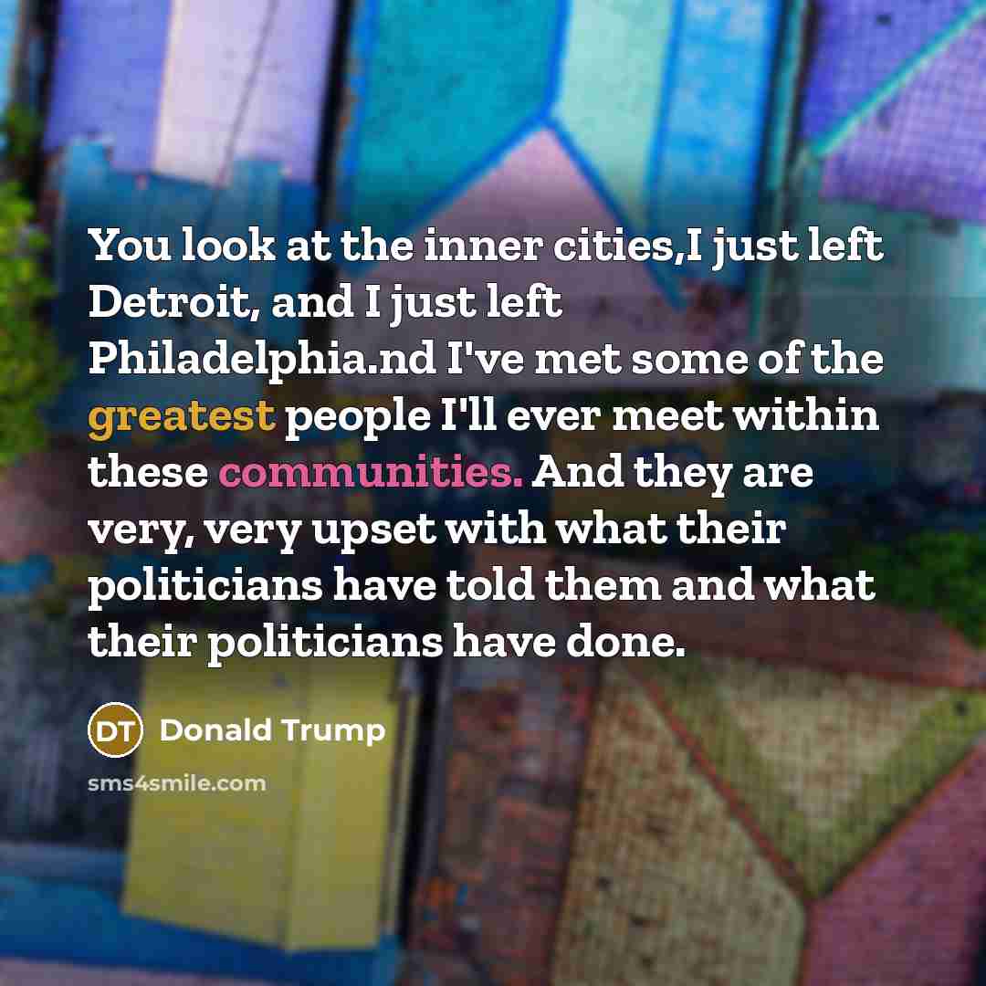 “You look at the inner cities,I just left Detroit, and I just left Philadelphia.nd I've met some of the greatest people I'll ever meet within these communities. And they are very, very upset with what their politicians have told them and what their politicians have done.” quote by Donald Trump