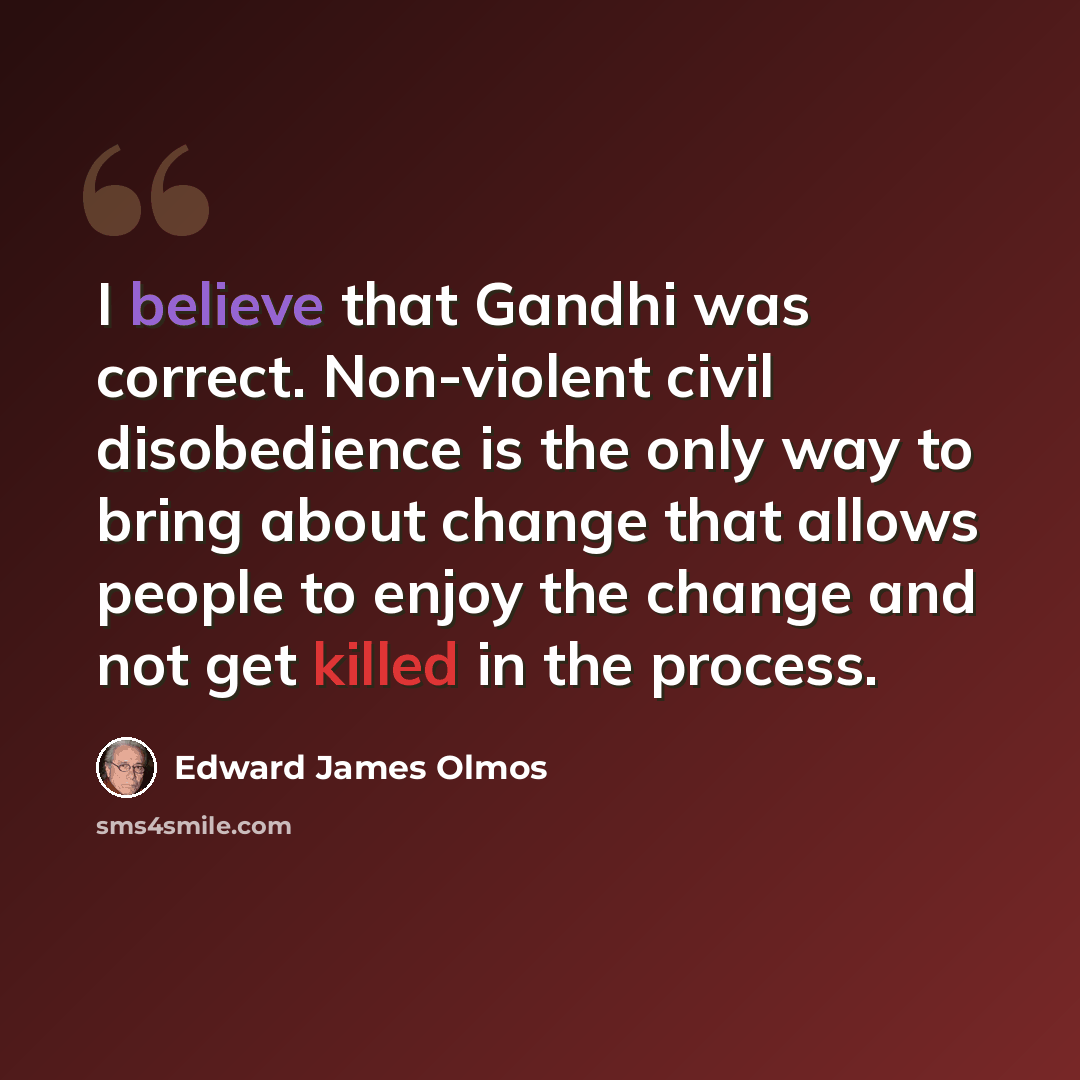 “I believe that Gandhi was correct. Non-violent civil disobedience is the only way to bring about change that allows people to enjoy the change and not get killed in the process.” quote by Edward James Olmos
