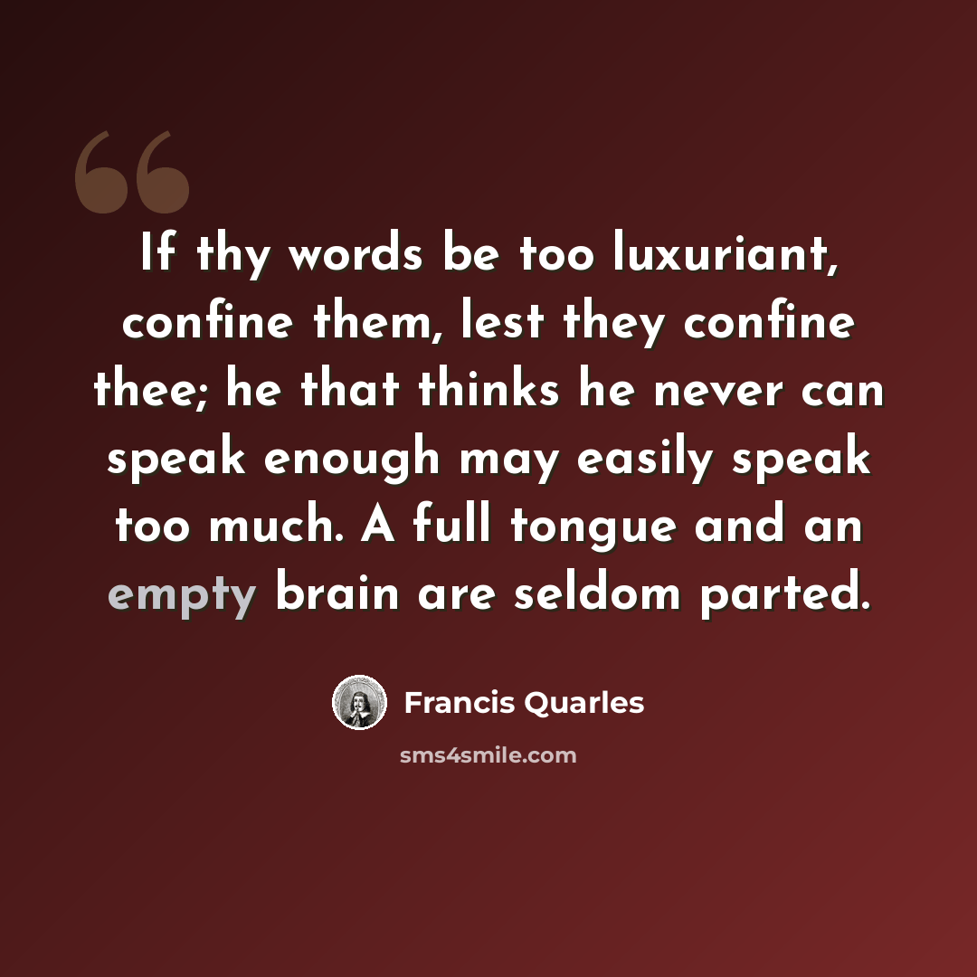 “If thy words be too luxuriant, confine them, lest they confine thee; he that thinks he never can speak enough may easily speak too much. A full tongue and an empty brain are seldom parted.” quote by Francis Quarles