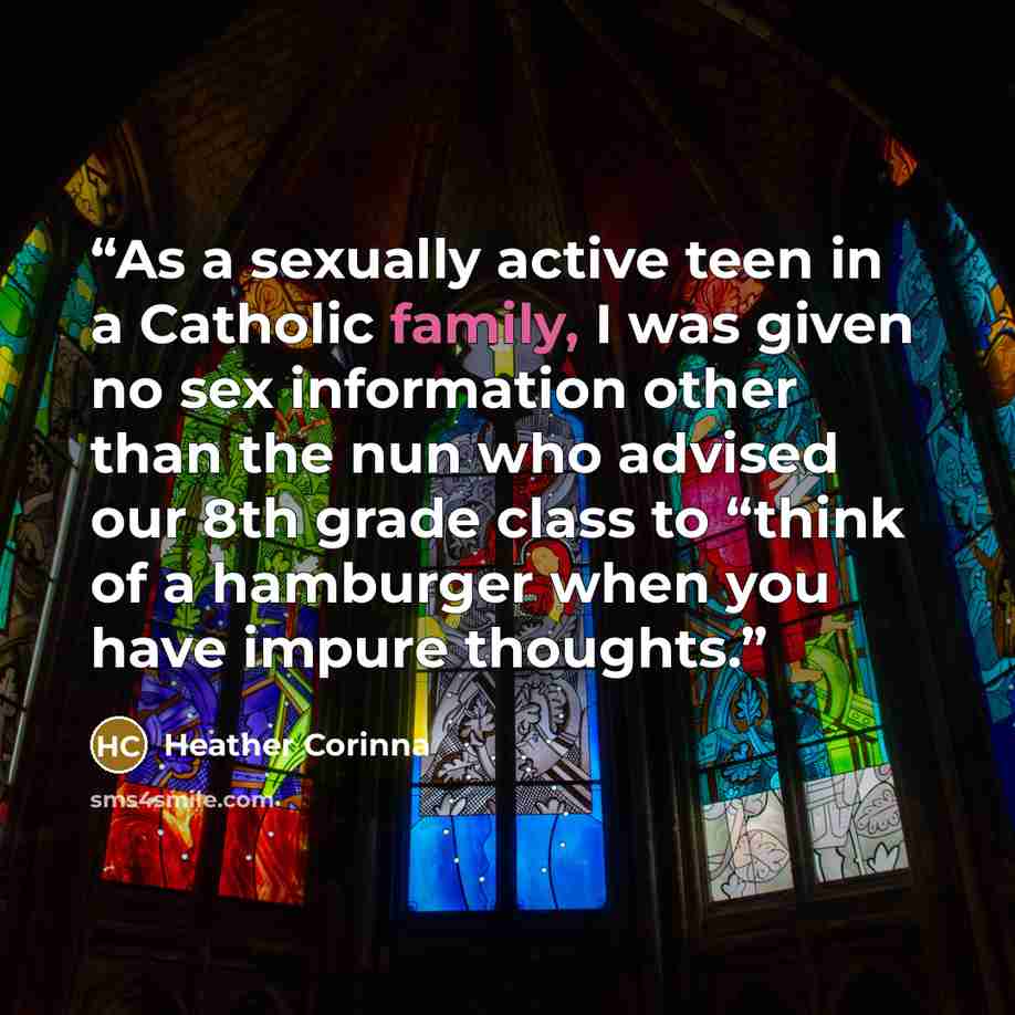 “As a sexually active teen in a Catholic family, I was given no sex information other than the nun who advised our 8th grade class to “think of a hamburger when you have impure thoughts.” quote by Heather Corinna