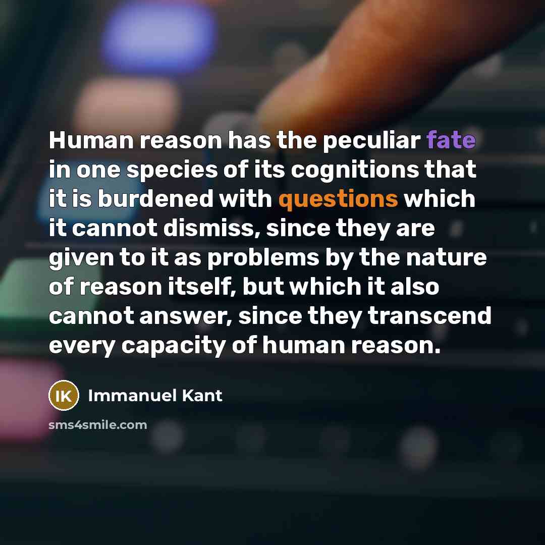 “Human reason has the peculiar fate in one species of its cognitions that it is burdened with questions which it cannot dismiss, since they are given to it as problems by the nature of reason itself, but which it also cannot answer, since they transcend every capacity of human reason.” quote by Immanuel Kant
