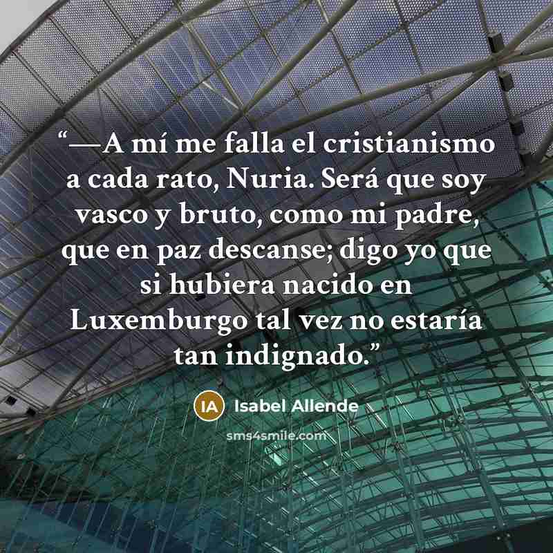“—A mí me falla el cristianismo a cada rato, Nuria. Será que soy vasco y bruto, como mi padre, que en paz descanse; digo yo que si hubiera nacido en Luxemburgo tal vez no estaría tan indignado.” quote by Isabel Allende