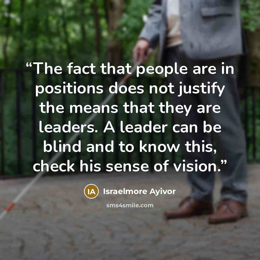 “The fact that people are in positions does not justify the means that they are leaders. A leader can be blind and to know this, check his sense of vision.” quote by Israelmore Ayivor