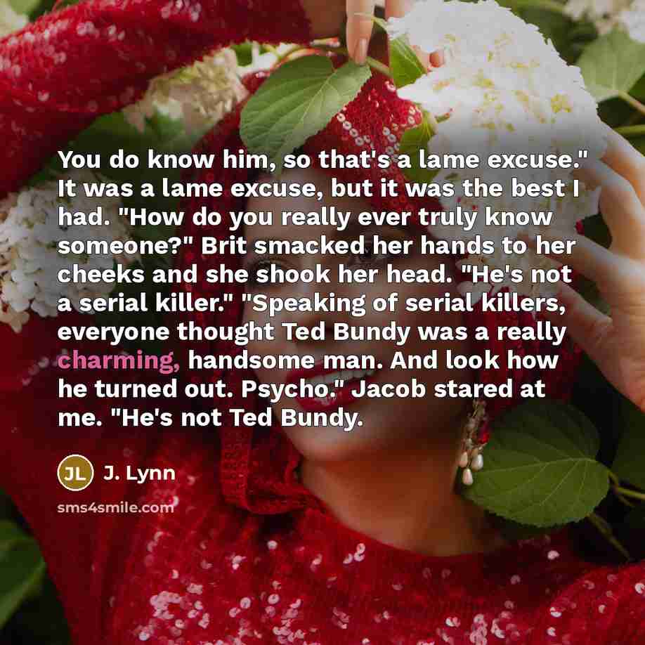 “You do know him, so that's a lame excuse." It was a lame excuse, but it was the best I had. "How do you really ever truly know someone?" Brit smacked her hands to her cheeks and she shook her head. "He's not a serial killer." "Speaking of serial killers, everyone thought Ted Bundy was a really…” quote by J. Lynn