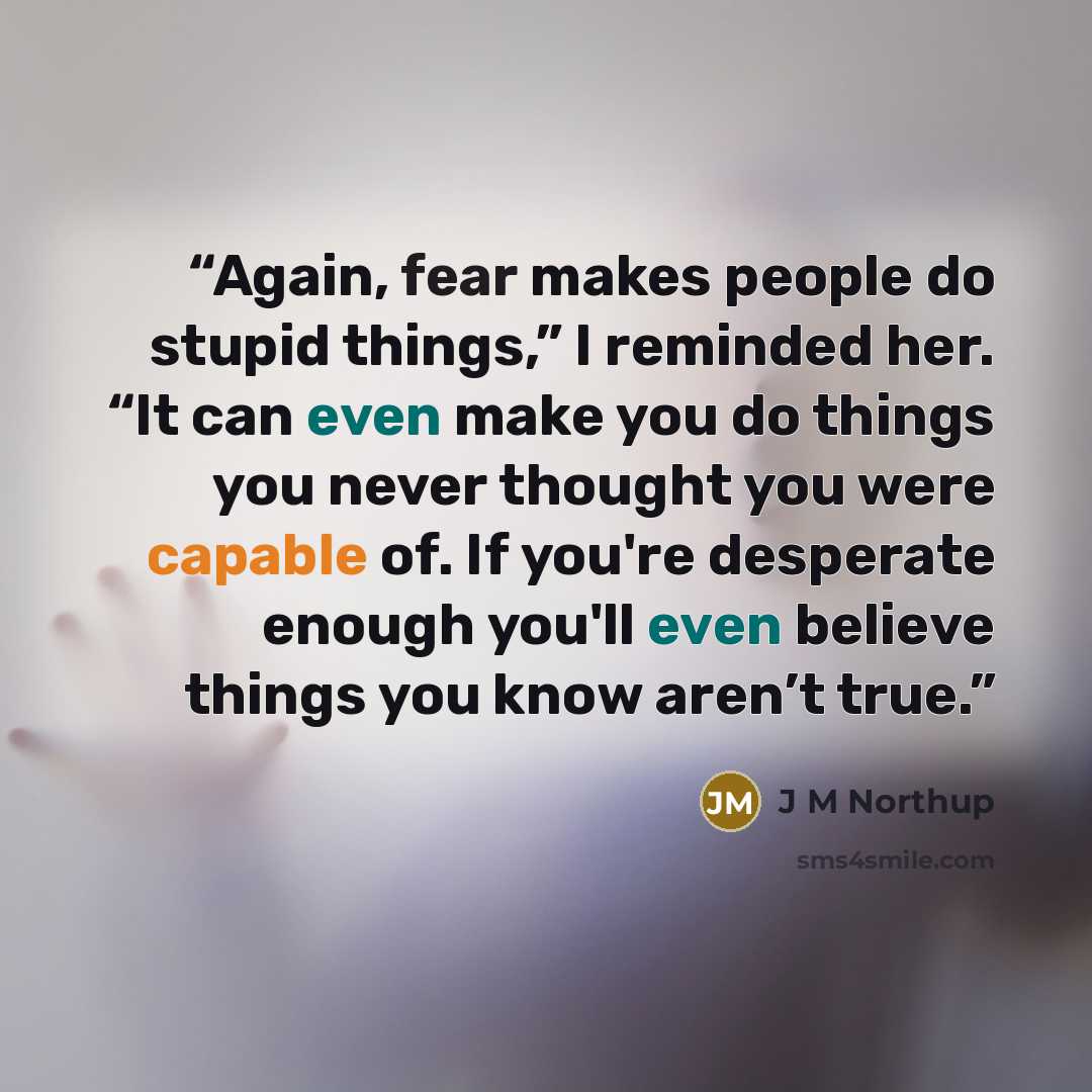 “Again, fear makes people do stupid things,” I reminded her. “It can even make you do things you never thought you were capable of. If you're desperate enough you'll even believe things you know aren’t true.” quote by J M Northup